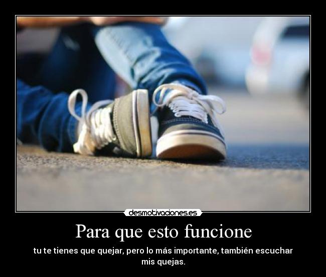 Para que esto funcione - tu te tienes que quejar, pero lo más importante, también escuchar mis quejas.