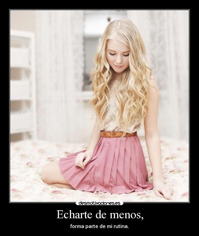 Echarte de menos, - forma parte de mi rutina.