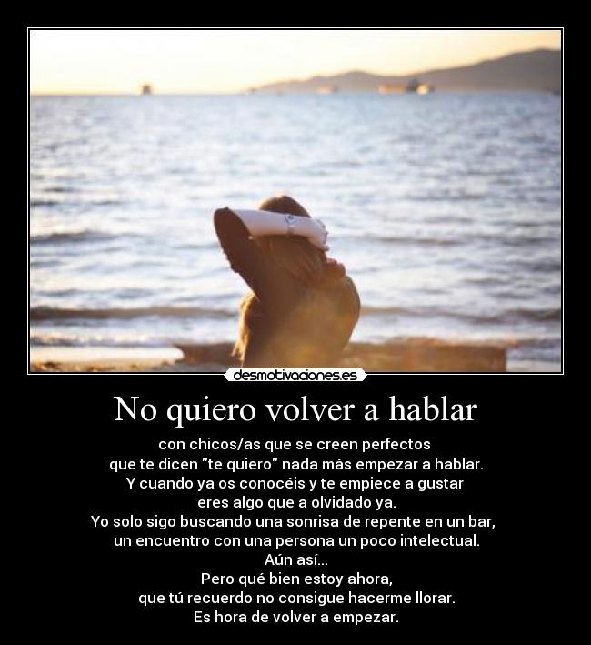 No quiero volver a hablar - con chicos/as que se creen perfectos 
que te dicen te quiero nada más empezar a hablar.
Y cuando ya os conocéis y te empiece a gustar
eres algo que a olvidado ya.
Yo solo sigo buscando una sonrisa de repente en un bar, 
un encuentro con una persona un poco intelectual.
Aún así...
Pero qué bien estoy ahora,
que tú recuerdo no consigue hacerme llorar.
Es hora de volver a empezar.