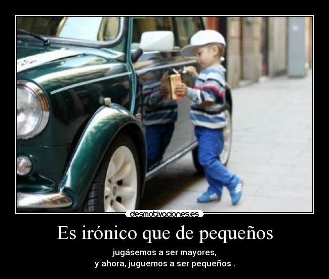 Es irónico que de pequeños - jugásemos a ser mayores,
y ahora, juguemos a ser pequeños .
