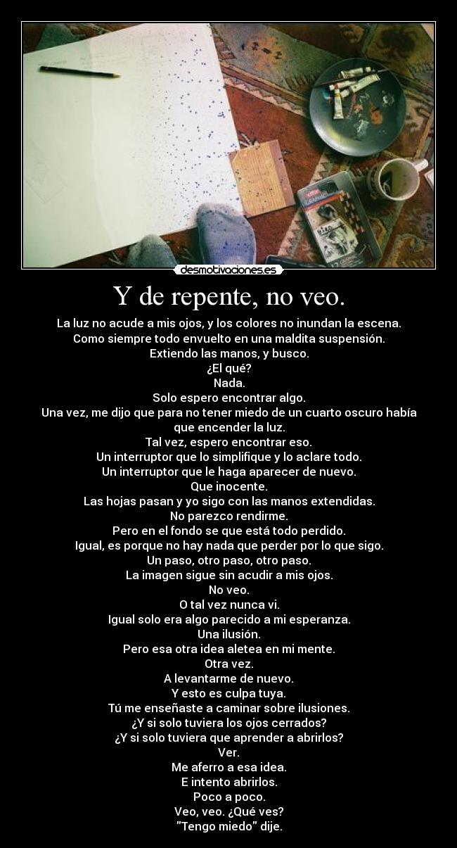 Y de repente, no veo. - La luz no acude a mis ojos, y los colores no inundan la escena.
Como siempre todo envuelto en una maldita suspensión.
Extiendo las manos, y busco.
¿El qué?
Nada.
Solo espero encontrar algo.
Una vez, me dijo que para no tener miedo de un cuarto oscuro había
que encender la luz.
Tal vez, espero encontrar eso.
Un interruptor que lo simplifique y lo aclare todo.
Un interruptor que le haga aparecer de nuevo.
Que inocente.
Las hojas pasan y yo sigo con las manos extendidas.
No parezco rendirme.
Pero en el fondo se que está todo perdido.
Igual, es porque no hay nada que perder por lo que sigo.
Un paso, otro paso, otro paso.
La imagen sigue sin acudir a mis ojos.
No veo.
O tal vez nunca vi.
Igual solo era algo parecido a mi esperanza.
Una ilusión.
Pero esa otra idea aletea en mi mente.
Otra vez.
A levantarme de nuevo.
Y esto es culpa tuya.
Tú me enseñaste a caminar sobre ilusiones.
¿Y si solo tuviera los ojos cerrados?
¿Y si solo tuviera que aprender a abrirlos?
Ver.
Me aferro a esa idea.
E intento abrirlos.
Poco a poco.
Veo, veo. ¿Qué ves?
Tengo miedo dije.