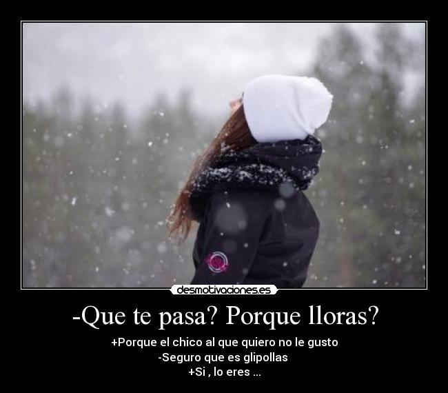 -Que te pasa? Porque lloras? - +Porque el chico al que quiero no le gusto
-Seguro que es glipollas 
+Si , lo eres ...