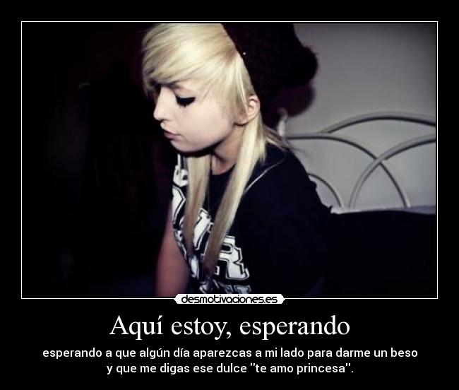 Aquí estoy, esperando - esperando a que algún día aparezcas a mi lado para darme un beso
y que me digas ese dulce te amo princesa.