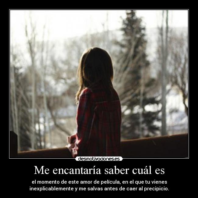 Me encantaría saber cuál es - el momento de este amor de película, en el que tu vienes
inexplicablemente y me salvas antes de caer al precipicio.