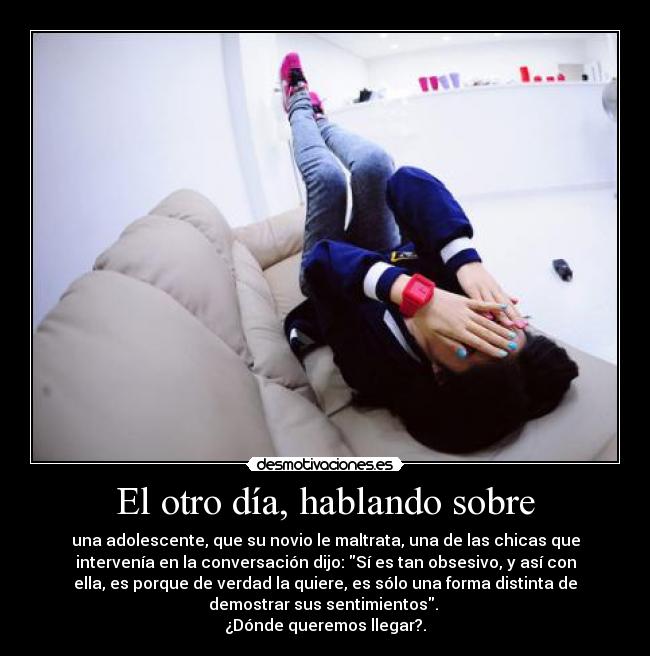 El otro día, hablando sobre - una adolescente, que su novio le maltrata, una de las chicas que
intervenía en la conversación dijo: Sí es tan obsesivo, y así con
ella, es porque de verdad la quiere, es sólo una forma distinta de
demostrar sus sentimientos. 
¿Dónde queremos llegar?.