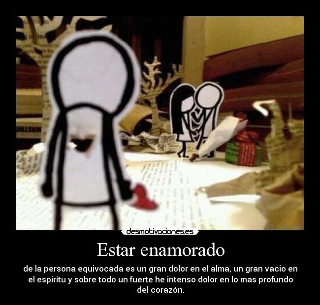 Estar enamorado - de la persona equivocada es un gran dolor en el alma, un gran vacio en
el espiritu y sobre todo un fuerte he intenso dolor en lo mas profundo
del corazón.