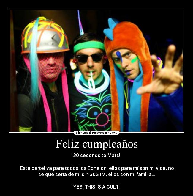 Feliz cumpleaños - 30 seconds to Mars!
Este cartel va para todos los Echelon, ellos para mí son mi vida, no
sé qué sería de mí sin 30STM, ellos son mi familia...
YES! THIS IS A CULT!