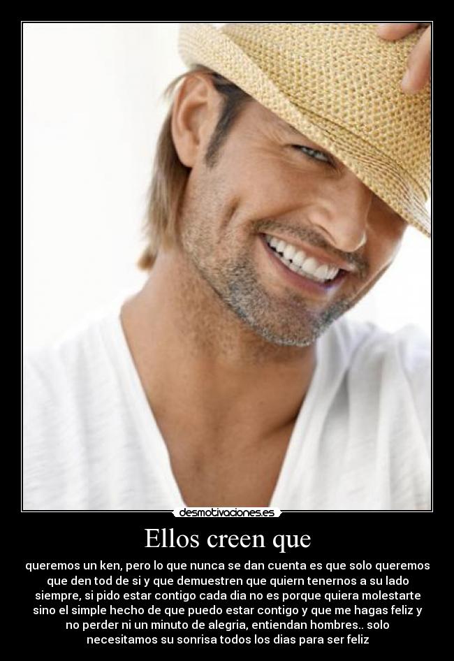 Ellos creen que - queremos un ken, pero lo que nunca se dan cuenta es que solo queremos
que den tod de si y que demuestren que quiern tenernos a su lado
siempre, si pido estar contigo cada dia no es porque quiera molestarte
sino el simple hecho de que puedo estar contigo y que me hagas feliz y
no perder ni un minuto de alegria, entiendan hombres.. solo
necesitamos su sonrisa todos los dias para ser feliz