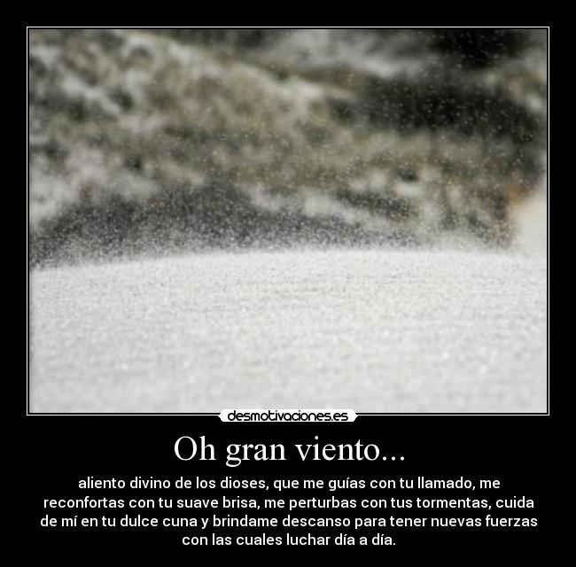 Oh gran viento... - aliento divino de los dioses, que me guías con tu llamado, me
reconfortas con tu suave brisa, me perturbas con tus tormentas, cuida
de mí en tu dulce cuna y brindame descanso para tener nuevas fuerzas
con las cuales luchar día a día.