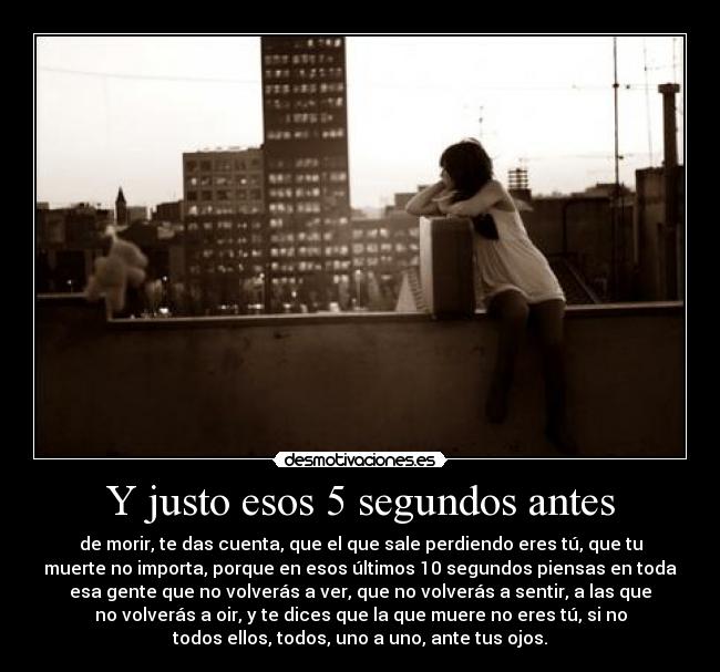 Y justo esos 5 segundos antes - de morir, te das cuenta, que el que sale perdiendo eres tú, que tu
muerte no importa, porque en esos últimos 10 segundos piensas en toda
esa gente que no volverás a ver, que no volverás a sentir, a las que
no volverás a oir, y te dices que la que muere no eres tú, si no
todos ellos, todos, uno a uno, ante tus ojos.