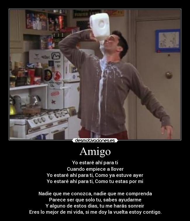 Amigo - Yo estaré ahí para ti
Cuando empiece a llover
Yo estaré ahí para ti, Como ya estuve ayer
Yo estaré ahí para ti, Como tu estas por mi
Nadie que me conozca, nadie que me comprenda
Parece ser que solo tu, sabes ayudarme
Y alguno de estos dias, tu me harás sonreir
Eres lo mejor de mi vida, si me doy la vuelta estoy contigo.