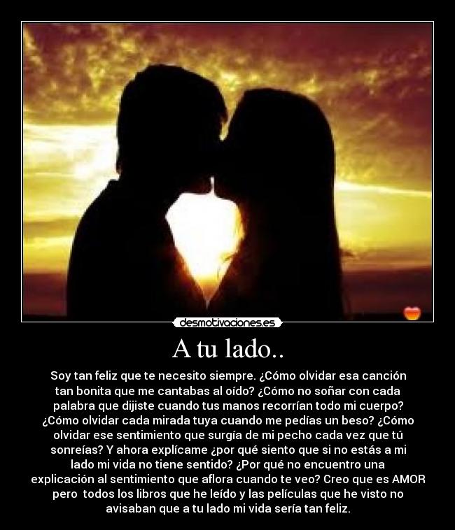 A tu lado.. - Soy tan feliz que te necesito siempre. ¿Cómo olvidar esa canción
tan bonita que me cantabas al oído? ¿Cómo no soñar con cada
palabra que dijiste cuando tus manos recorrían todo mi cuerpo?
¿Cómo olvidar cada mirada tuya cuando me pedías un beso? ¿Cómo
olvidar ese sentimiento que surgía de mi pecho cada vez que tú
sonreías? Y ahora explícame ¿por qué siento que si no estás a mi
lado mi vida no tiene sentido? ¿Por qué no encuentro una
explicación al sentimiento que aflora cuando te veo? Creo que es AMOR
pero todos los libros que he leído y las películas que he visto no
avisaban que a tu lado mi vida sería tan feliz.