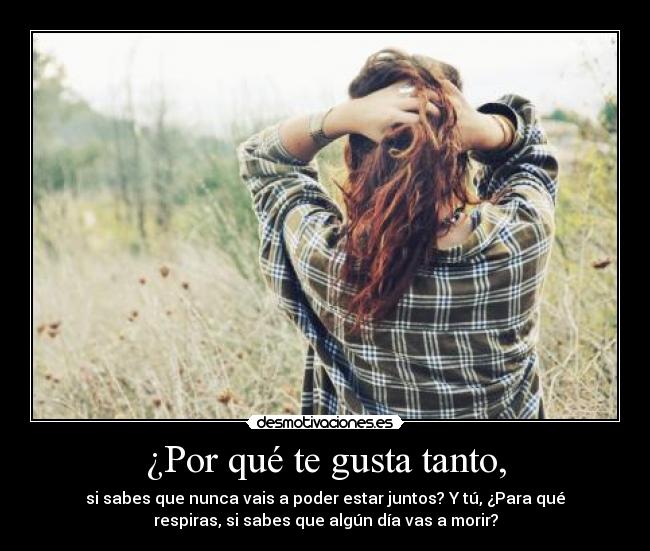 ¿Por qué te gusta tanto, - si sabes que nunca vais a poder estar juntos? Y tú, ¿Para qué
respiras, si sabes que algún día vas a morir?