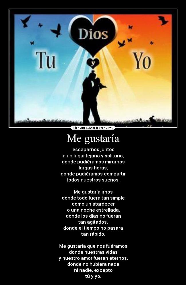 Me gustaría - escaparnos juntos
a un lugar lejano y solitario,
donde pudiéramos mirarnos
largas horas,
donde pudiéramos compartir
todos nuestros sueños.
Me gustaría irnos
donde todo fuera tan simple
como un atardecer
o una noche estrellada,
donde los días no fueran
tan agitados,
donde el tiempo no pasara
tan rápido.
Me gustaría que nos fuéramos
donde nuestras vidas
y nuestro amor fueran eternos,
donde no hubiera nada
ni nadie, excepto
tú y yo.