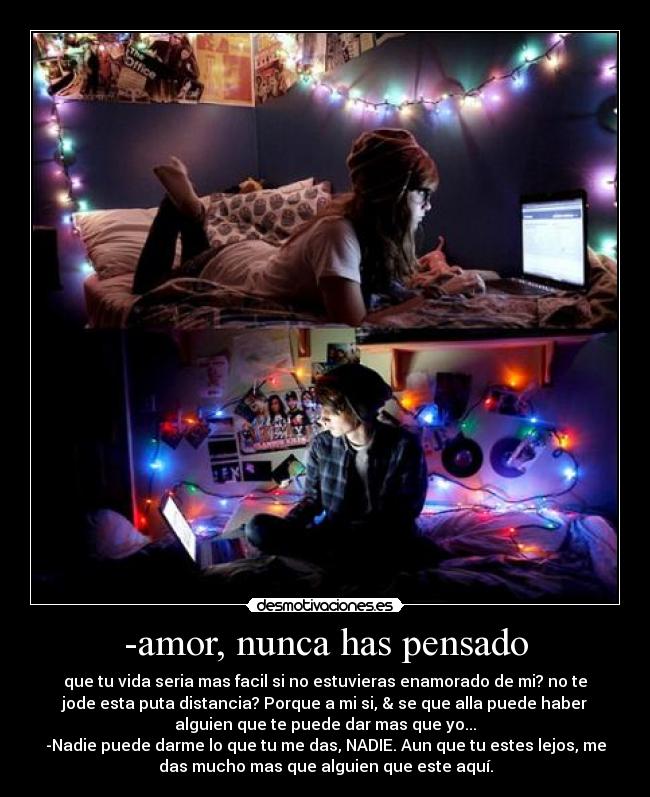 -amor, nunca has pensado - que tu vida seria mas facil si no estuvieras enamorado de mi? no te
jode esta puta distancia? Porque a mi si, & se que alla puede haber
alguien que te puede dar mas que yo...
-Nadie puede darme lo que tu me das, NADIE. Aun que tu estes lejos, me
das mucho mas que alguien que este aquí.
