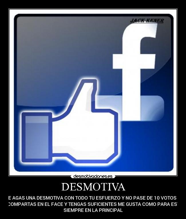 DESMOTIVA - QUE AGAS UNA DESMOTIVA CON TODO TU ESFUERZO Y NO PASE DE 10 VOTOS Y Q
LA COMPARTAS EN EL FACE Y TENGAS SUFICIENTES ME GUSTA COMO PARA ESTAR
SIEMPRE EN LA PRINCIPAL