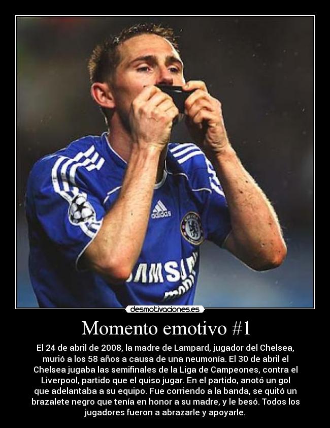 Momento emotivo #1 - El 24 de abril de 2008, la madre de Lampard, jugador del Chelsea,
murió a los 58 años a causa de una neumonía. El 30 de abril el
Chelsea jugaba las semifinales de la Liga de Campeones, contra el
Liverpool, partido que el quiso jugar. En el partido, anotó un gol
que adelantaba a su equipo. Fue corriendo a la banda, se quitó un
brazalete negro que tenía en honor a su madre, y le besó. Todos los
jugadores fueron a abrazarle y apoyarle.