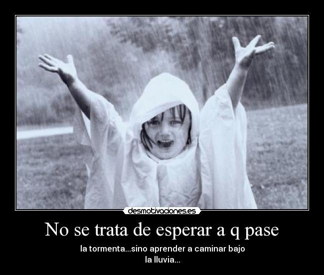 No se trata de esperar a q pase - la tormenta...sino aprender a caminar bajo
la lluvia...