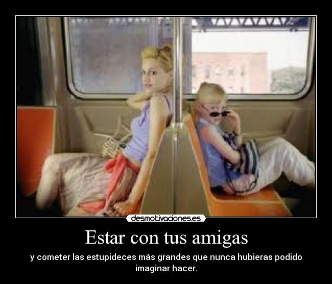 Estar con tus amigas - y cometer las estupideces más grandes que nunca hubieras podido imaginar hacer.