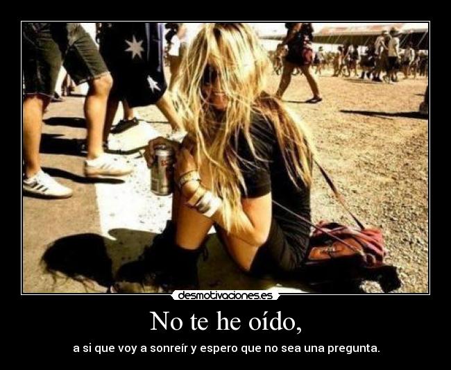 No te he oído, - a si que voy a sonreír y espero que no sea una pregunta.