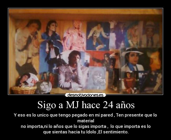 Sigo a MJ hace 24 años - Y eso es lo unico que tengo pegado en mi pared , Ten presente que lo
material
no importa,ni lo años que lo sigas importa , lo que importa es lo
que sientas hacia tu Idolo ,El sentimiento.