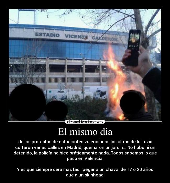 El mismo día - de las protestas de estudiantes valencianas los ultras de la Lazio
cortaron varias calles en Madrid, quemaron un jardín... No hubo ni un
detenido, la policía no hico práticamente nada. Todos sabemos lo que
pasó en Valencia.
Y es que siempre será más fácil pegar a un chaval de 17 o 20 años
que a un skinhead.
