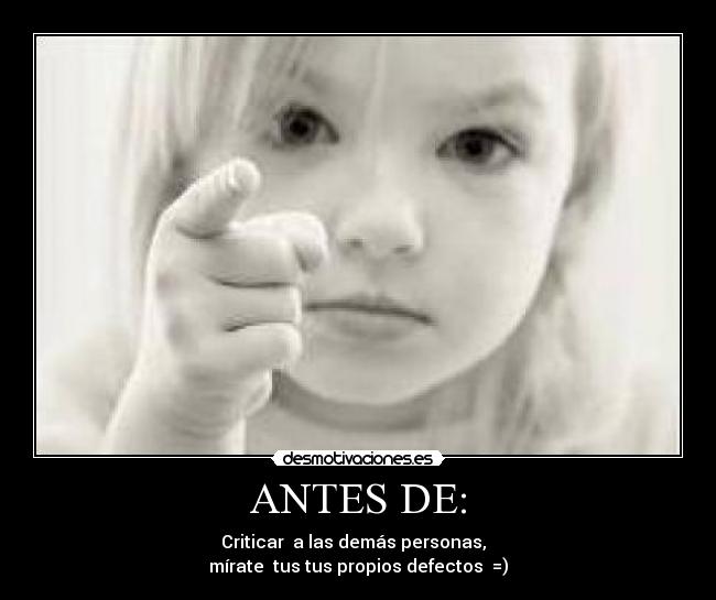 ANTES DE: - Criticar  a las demás personas,  
mírate  tus tus propios defectos  =)