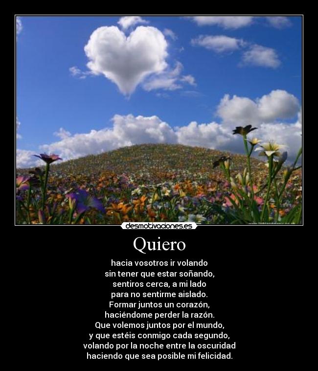 Quiero - hacia vosotros ir volando
sin tener que estar soñando,
sentiros cerca, a mi lado
para no sentirme aislado.
Formar juntos un corazón,
haciéndome perder la razón.
Que volemos juntos por el mundo,
y que estéis conmigo cada segundo,
volando por la noche entre la oscuridad
haciendo que sea posible mi felicidad.