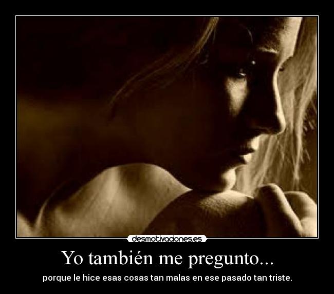 Yo también me pregunto... - porque le hice esas cosas tan malas en ese pasado tan triste.