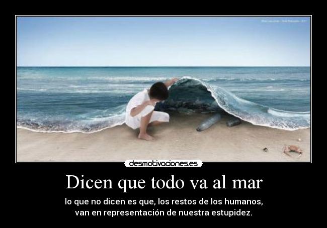 Dicen que todo va al mar - lo que no dicen es que, los restos de los humanos,
van en representación de nuestra estupidez.