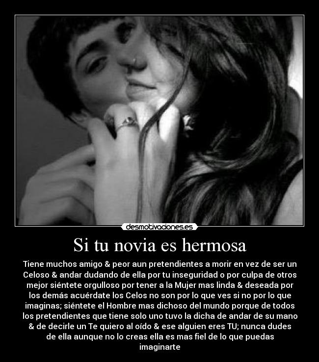 Si tu novia es hermosa - Tiene muchos amigo & peor aun pretendientes a morir en vez de ser un
Celoso & andar dudando de ella por tu inseguridad o por culpa de otros
mejor siéntete orgulloso por tener a la Mujer mas linda & deseada por
los demás acuérdate los Celos no son por lo que ves si no por lo que
imaginas; siéntete el Hombre mas dichoso del mundo porque de todos
los pretendientes que tiene solo uno tuvo la dicha de andar de su mano
& de decirle un Te quiero al oído & ese alguien eres TU; nunca dudes
de ella aunque no lo creas ella es mas fiel de lo que puedas
imaginarte