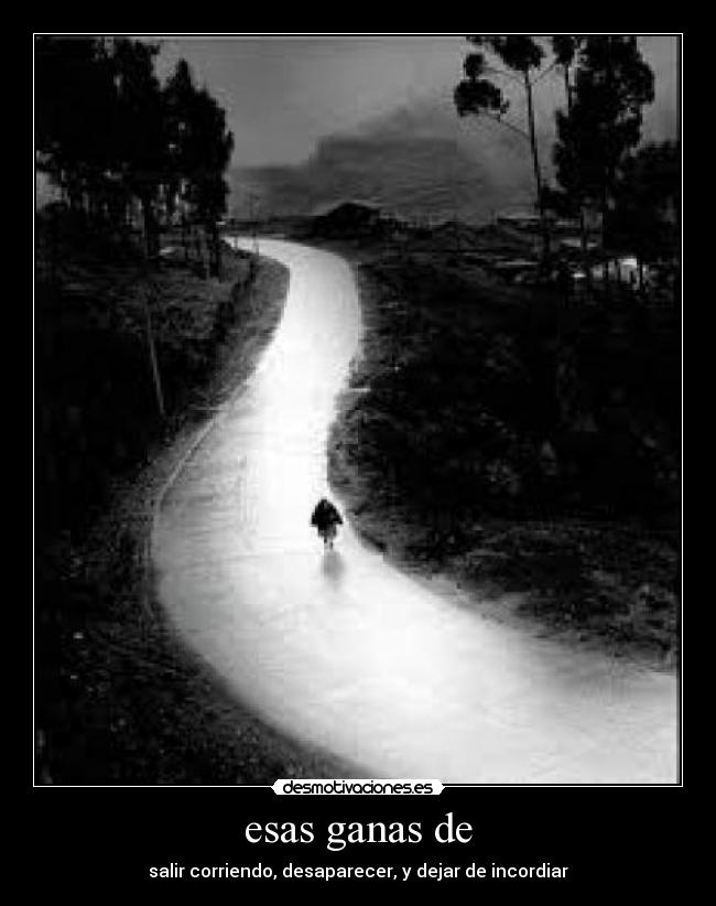 esas ganas de - salir corriendo, desaparecer, y dejar de incordiar