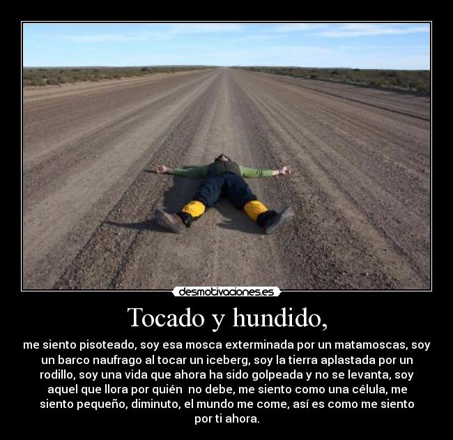 Tocado y hundido, - me siento pisoteado, soy esa mosca exterminada por un matamoscas, soy
un barco naufrago al tocar un iceberg, soy la tierra aplastada por un
rodillo, soy una vida que ahora ha sido golpeada y no se levanta, soy
aquel que llora por quién  no debe, me siento como una célula, me
siento pequeño, diminuto, el mundo me come, así es como me siento
por ti ahora.