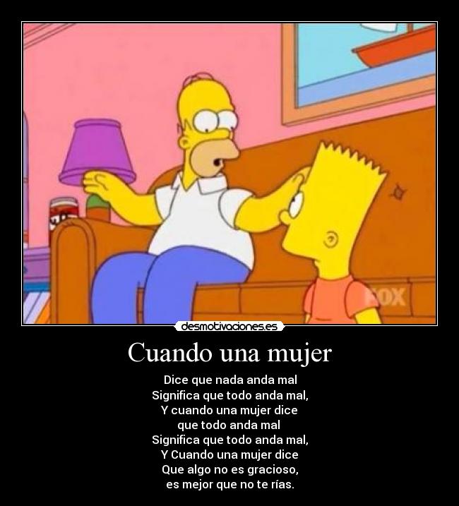 Cuando una mujer - Dice que nada anda mal
Significa que todo anda mal,
Y cuando una mujer dice
que todo anda mal 
Significa que todo anda mal,
Y Cuando una mujer dice
Que algo no es gracioso,
es mejor que no te rías.