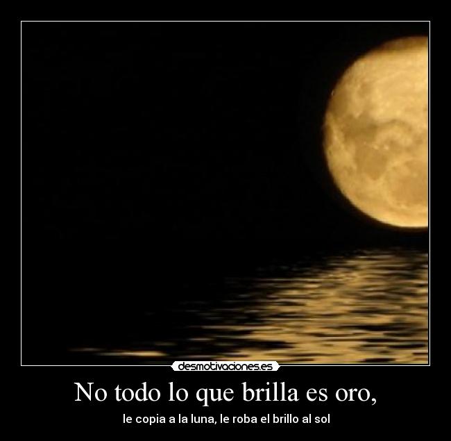 No todo lo que brilla es oro, - le copia a la luna, le roba el brillo al sol