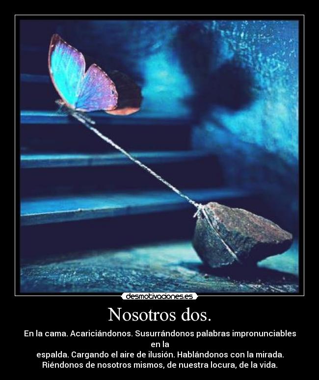 Nosotros dos. - En la cama. Acariciándonos. Susurrándonos palabras impronunciables
en la
espalda. Cargando el aire de ilusión. Hablándonos con la mirada.
Riéndonos de nosotros mismos, de nuestra locura, de la vida.