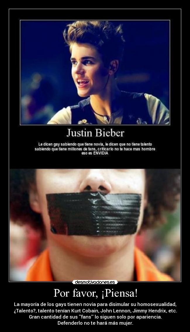Por favor, ¡Piensa! - La mayoría de los gays tienen novia para disimular su homosexualidad,
¿Talento?, talento tenían Kurt Cobain, John Lennon, Jimmy Hendrix, etc.
Gran cantidad de sus fans lo siguen solo por apariencia.
Defenderlo no te hará más mujer.