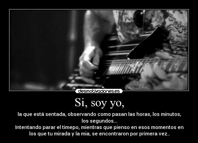 Si, soy yo, - la que está sentada, observando como pasan las horas, los minutos,
los segundos...
Intentando parar el timepo, mientras que pienso en esos momentos en
los que tu mirada y la mia, se encontraron por primera vez..