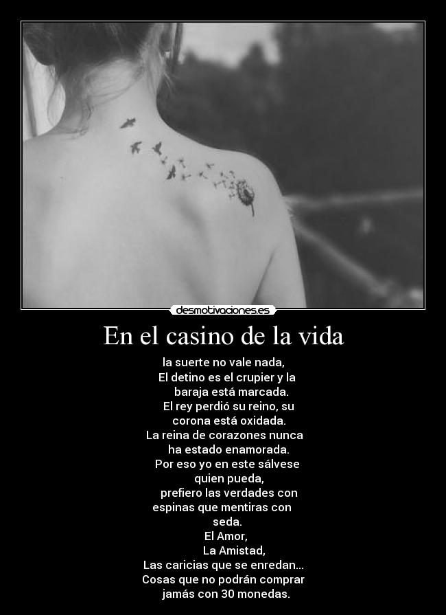 En el casino de la vida - la suerte no vale nada,
   El detino es el crupier y la
      baraja está marcada.
    El rey perdió su reino, su
    corona está oxidada.
 La reina de corazones nunca
    ha estado enamorada.
   Por eso yo en este sálvese
    quien pueda,
    prefiero las verdades con
    espinas que mentiras con     
   seda.
  El Amor,
        La Amistad,
Las caricias que se enredan...
Cosas que no podrán comprar
  jamás con 30 monedas.