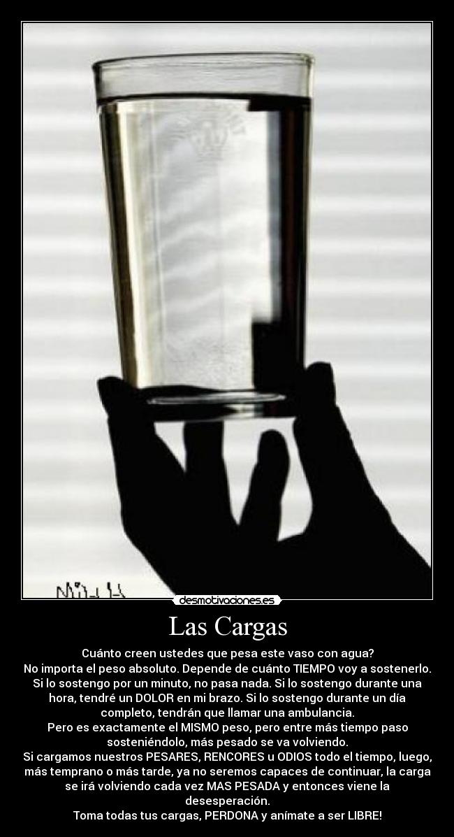 Las Cargas - Cuánto creen ustedes que pesa este vaso con agua?
No importa el peso absoluto. Depende de cuánto TIEMPO voy a sostenerlo.
Si lo sostengo por un minuto, no pasa nada. Si lo sostengo durante una
hora, tendré un DOLOR en mi brazo. Si lo sostengo durante un día
completo, tendrán que llamar una ambulancia.
Pero es exactamente el MISMO peso, pero entre más tiempo paso
sosteniéndolo, más pesado se va volviendo.
Si cargamos nuestros PESARES, RENCORES u ODIOS todo el tiempo, luego,
más temprano o más tarde, ya no seremos capaces de continuar, la carga
se irá volviendo cada vez MAS PESADA y entonces viene la
desesperación.
Toma todas tus cargas, PERDONA y anímate a ser LIBRE!