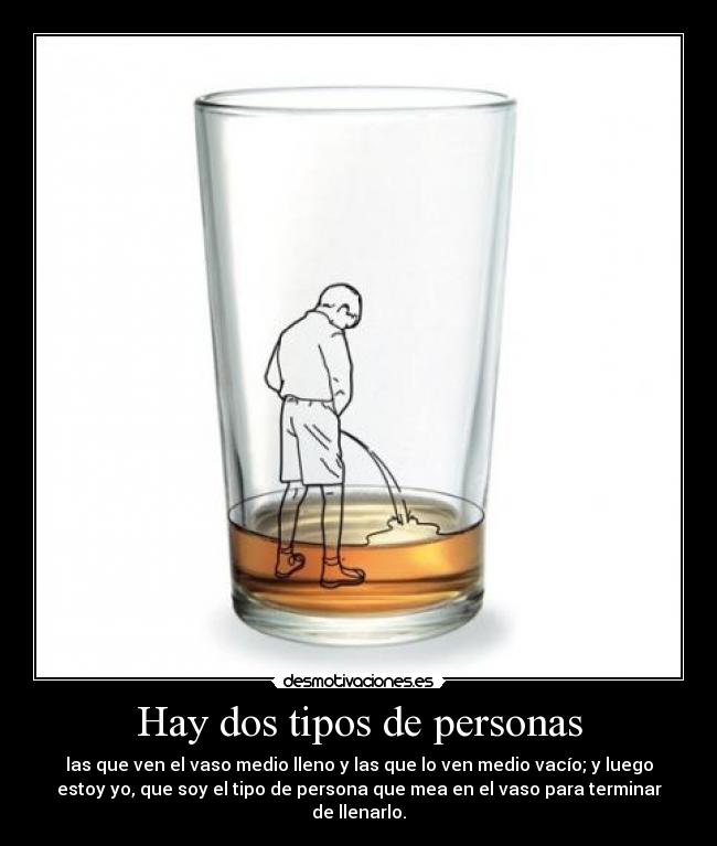 Hay dos tipos de personas - las que ven el vaso medio lleno y las que lo ven medio vacío; y luego
estoy yo, que soy el tipo de persona que mea en el vaso para terminar
de llenarlo.