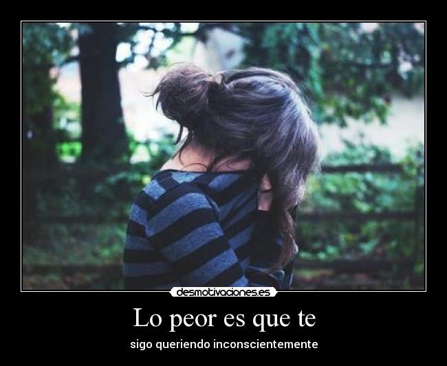 Lo peor es que te - sigo queriendo inconscientemente