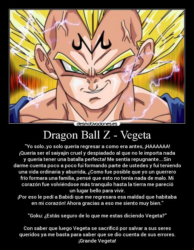 Dragon Ball Z - Vegeta - Yo solo..yo solo quería regresar a como era antes, ¡HAAAAAA!
¡Quería ser el saiyajin cruel y despiadado al que no le importa nada
y quería tener una batalla perfecta! Me sentía repugnante....Sin
darme cuenta poco a poco fui formando parte de ustedes y fui teniendo
una vida ordinaria y aburrida, ¿Como fue posible que yo un guerrero
frío formara una familia, pensé que esto no tenía nada de malo. Mi
corazón fue volviéndose más tranquilo hasta la tierra me pareció
un lugar bello para vivir.
¡Por eso le pedí a Babidi que me regresara esa maldad que habitaba
en mi corazón! Ahora gracias a eso me siento muy bien.

Goku: ¿Estás seguro de lo que me estas diciendo Vegeta?

Con saber que luego Vegeta se sacrificó por salvar a sus seres
queridos ya me basta para saber que se dio cuenta de sus errores.
¡Grande Vegeta!