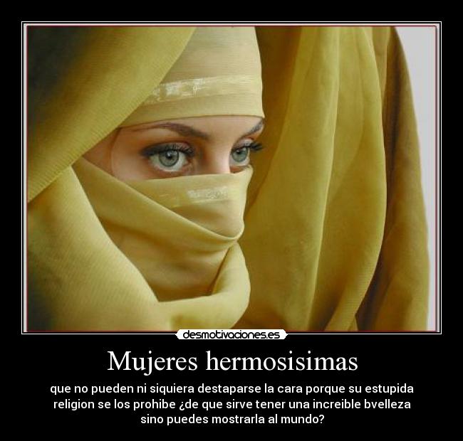 Mujeres hermosisimas - que no pueden ni siquiera destaparse la cara porque su estupida
religion se los prohibe ¿de que sirve tener una increible bvelleza
sino puedes mostrarla al mundo?