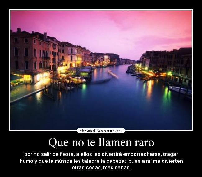 Que no te llamen raro - por no salir de fiesta, a ellos les divertirá emborracharse, tragar
humo y que la música les taladre la cabeza; pues a mí me divierten
otras cosas, más sanas.