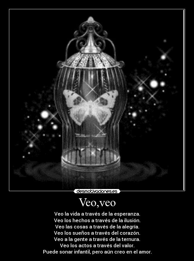 Veo,veo - Veo la vida a través de la esperanza.
Veo los hechos a través de la ilusión.
Veo las cosas a través de la alegría.
Veo los sueños a través del corazón.
Veo a la gente a través de la ternura.
Veo los actos a través del valor.
Puede sonar infantil, pero aún creo en el amor.
