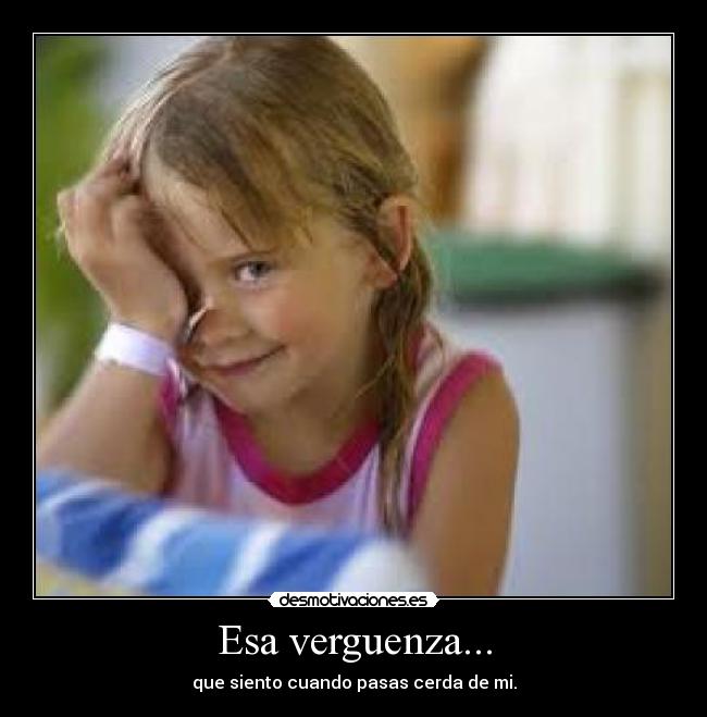 Esa verguenza... - que siento cuando pasas cerda de mi.