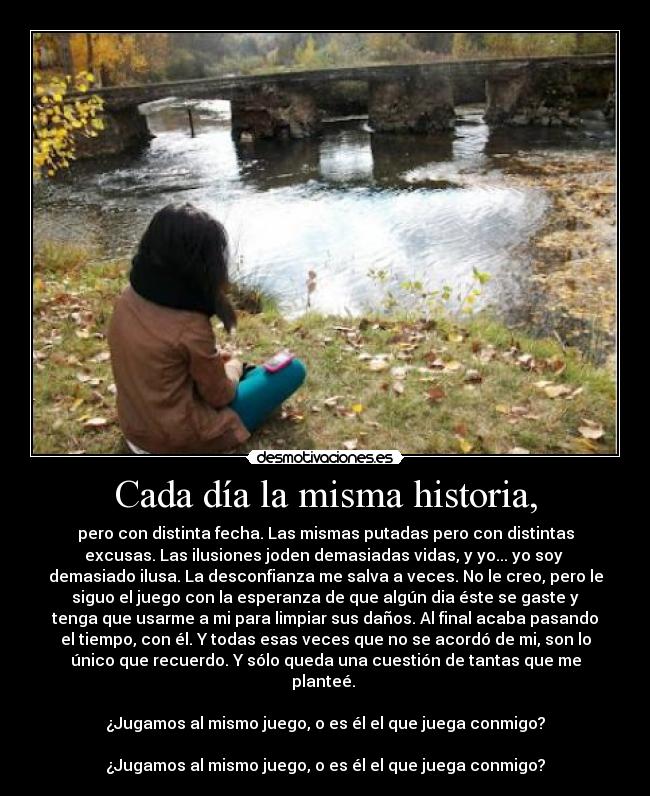 Cada día la misma historia, - pero con distinta fecha. Las mismas putadas pero con distintas
excusas. Las ilusiones joden demasiadas vidas, y yo... yo soy 
demasiado ilusa. La desconfianza me salva a veces. No le creo, pero le
siguo el juego con la esperanza de que algún dia éste se gaste y
tenga que usarme a mi para limpiar sus daños. Al final acaba pasando
el tiempo, con él. Y todas esas veces que no se acordó de mi, son lo
único que recuerdo. Y sólo queda una cuestión de tantas que me
planteé. 

¿Jugamos al mismo juego, o es él el que juega conmigo?

¿Jugamos al mismo juego, o es él el que juega conmigo?