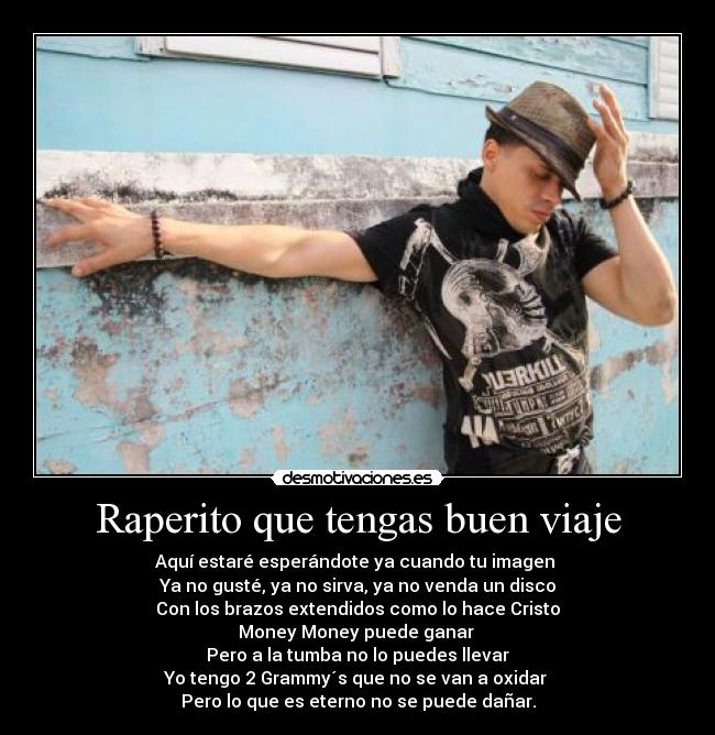 Raperito que tengas buen viaje - Aquí estaré esperándote ya cuando tu imagen 
Ya no gusté, ya no sirva, ya no venda un disco
Con los brazos extendidos como lo hace Cristo
Money Money puede ganar 
Pero a la tumba no lo puedes llevar
Yo tengo 2 Grammy´s que no se van a oxidar 
Pero lo que es eterno no se puede dañar.
