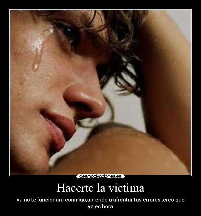 Hacerte la victima - ya no te funcionará conmigo,aprende a afrontar tus errores ,creo que ya es hora